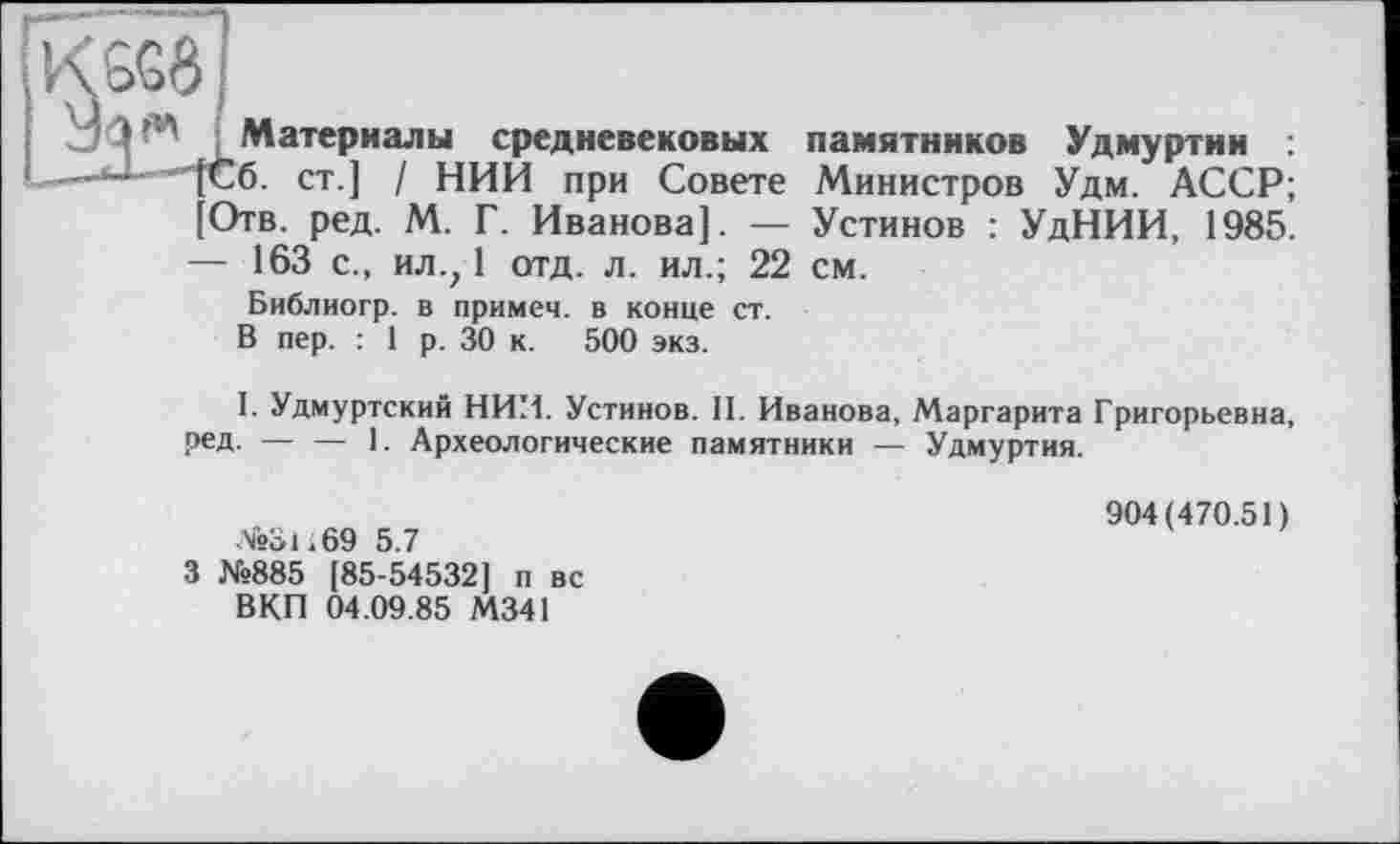 ﻿K6GÔ
‘ Материалы средневековых памятников Удмуртии
—”]Сб. ст.] / НИИ при Совете Министров Удм. АССР; [Отв. ред. М. Г. Иванова]. — Устинов : УдНИИ, 1985. — 163 с., ил.; 1 отд. л. ил.; 22 см.
Библиогр. в примеч. в конце ст. В пер. : 1 р. 30 к. 500 экз.
I. Удмуртский НИИ. Устинов. II. Иванова, Маргарита Григорьевна, ред. — — 1. Археологические памятники — Удмуртия.
№31 і 69 5.7
З №885 [85-54532] п вс ВКП 04.09.85 М341
904(470.51)